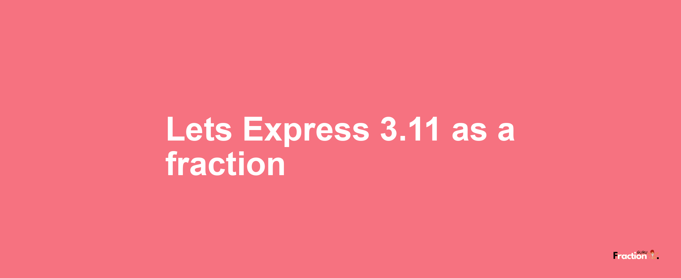 Lets Express 3.11 as afraction